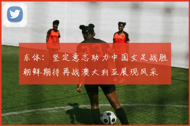 东体：坚定意志助力中国女足战胜朝鲜期待再战澳大利亚展现风采