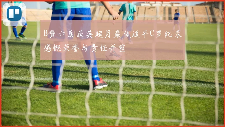 B费六度获英超月最佳追平C罗纪录感慨荣誉与责任并重
