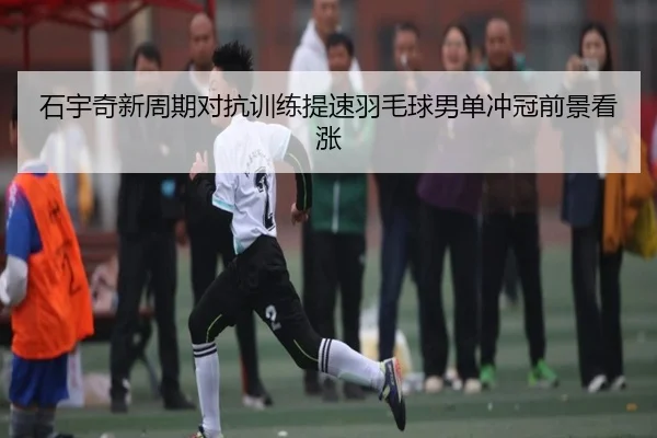 石宇奇新周期对抗训练提速羽毛球男单冲冠前景看涨